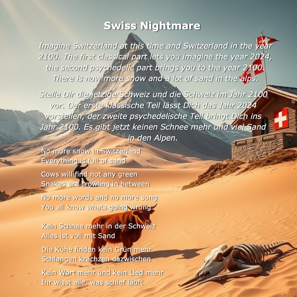 Swiss Nightmare Lyrics: Imagine Switzerland at this time and Switzerland in the year 2100. The first classical part lets you imagine the year 2024, the second psychedelic part brings you to the year 2100. There is now more snow and a lot of sand in the alps. No more snow in Switzerland  Everything is full of sand    Cows will find not any green  Snakes are crowling in between    No more words and no more song  You all know whats going wrong  